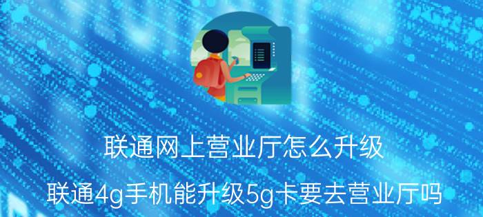 联通网上营业厅怎么升级 联通4g手机能升级5g卡要去营业厅吗？